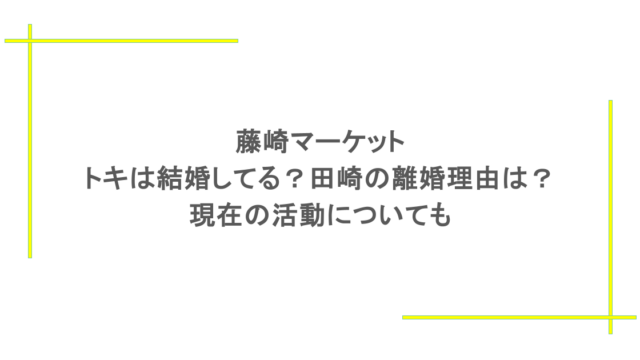 藤崎マーケット｜トキは結婚してる？田崎の離婚理由は？現在の活動についても