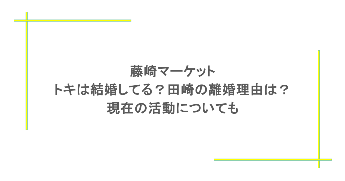 藤崎マーケット｜トキは結婚してる？田崎の離婚理由は？現在の活動についても