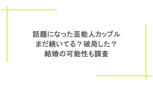 話題になった芸能人カップルはまだ続いてる？破局した？結婚の可能性も調査