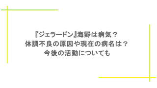 『ジェラードン』海野は病気？体調不良の原因や現在の病名は？今後の活動についても