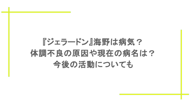 『ジェラードン』海野は病気？体調不良の原因や現在の病名は？今後の活動についても